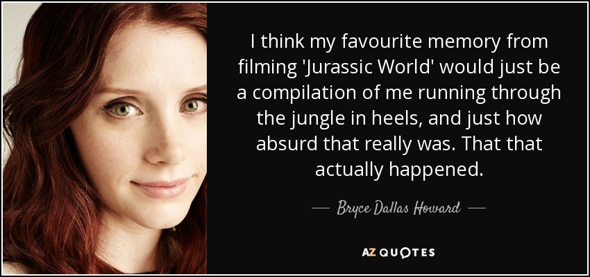 I think my favourite memory from filming 'Jurassic World' would just be a compilation of me running through the jungle in heels, and just how absurd that really was. That that actually happened. - Bryce Dallas Howard