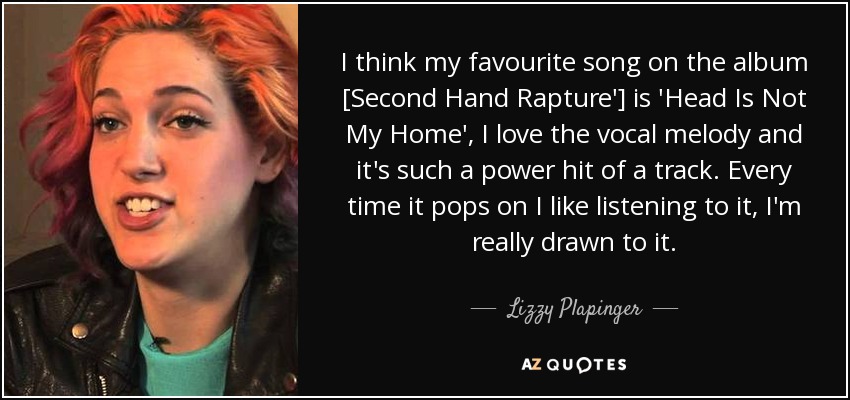 I think my favourite song on the album [Second Hand Rapture'] is 'Head Is Not My Home', I love the vocal melody and it's such a power hit of a track. Every time it pops on I like listening to it, I'm really drawn to it. - Lizzy Plapinger