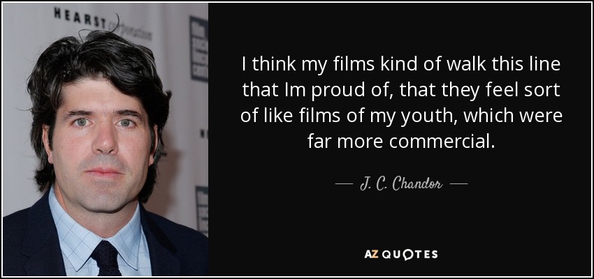 I think my films kind of walk this line that Im proud of, that they feel sort of like films of my youth, which were far more commercial. - J. C. Chandor
