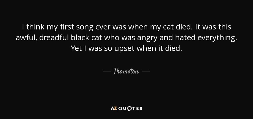 I think my first song ever was when my cat died. It was this awful, dreadful black cat who was angry and hated everything. Yet I was so upset when it died. - Thomston
