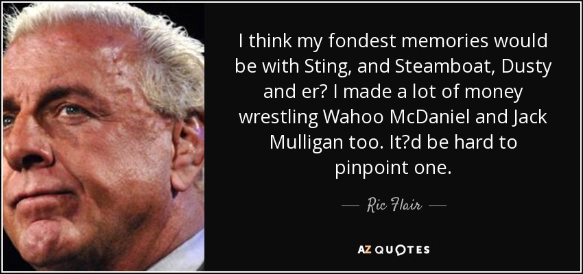I think my fondest memories would be with Sting, and Steamboat, Dusty and er I made a lot of money wrestling Wahoo McDaniel and Jack Mulligan too. Itd be hard to pinpoint one. - Ric Flair