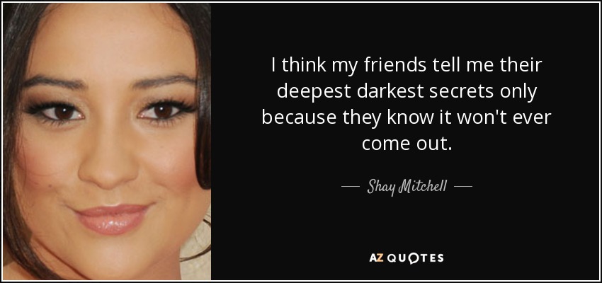 I think my friends tell me their deepest darkest secrets only because they know it won't ever come out. - Shay Mitchell