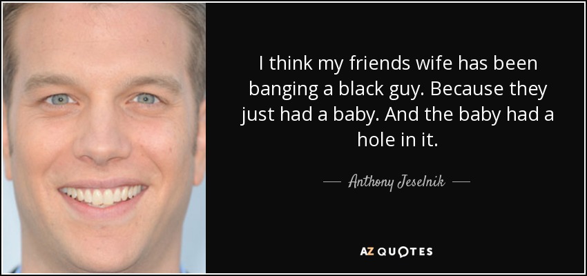 I think my friends wife has been banging a black guy. Because they just had a baby. And the baby had a hole in it. - Anthony Jeselnik