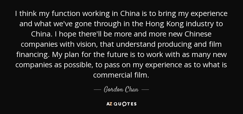 I think my function working in China is to bring my experience and what we've gone through in the Hong Kong industry to China. I hope there'll be more and more new Chinese companies with vision, that understand producing and film financing. My plan for the future is to work with as many new companies as possible, to pass on my experience as to what is commercial film. - Gordon Chan