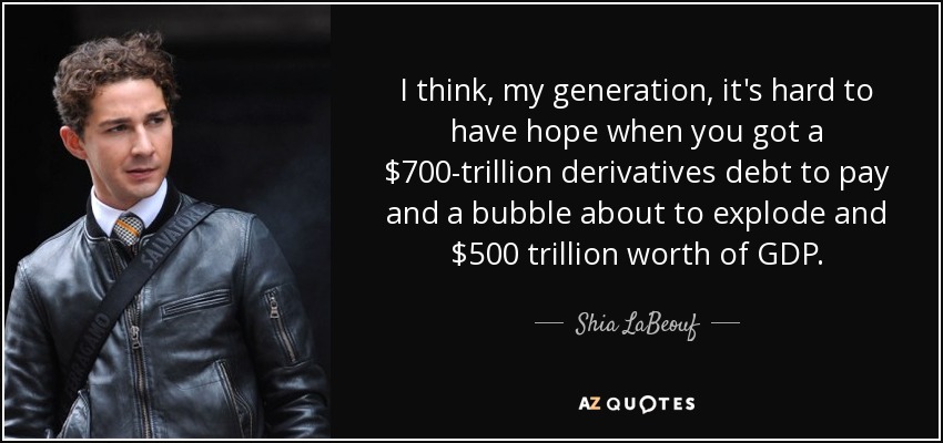 I think, my generation, it's hard to have hope when you got a $700-trillion derivatives debt to pay and a bubble about to explode and $500 trillion worth of GDP. - Shia LaBeouf