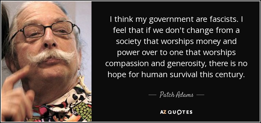 I think my government are fascists. I feel that if we don't change from a society that worships money and power over to one that worships compassion and generosity, there is no hope for human survival this century. - Patch Adams