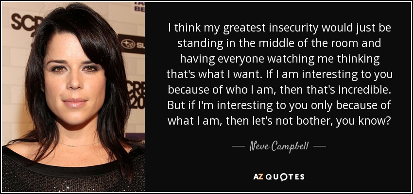 I think my greatest insecurity would just be standing in the middle of the room and having everyone watching me thinking that's what I want. If I am interesting to you because of who I am, then that's incredible. But if I'm interesting to you only because of what I am, then let's not bother, you know? - Neve Campbell