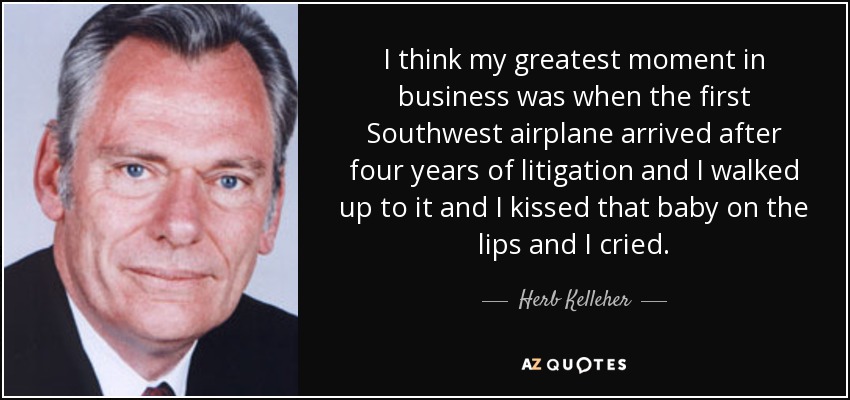 I think my greatest moment in business was when the first Southwest airplane arrived after four years of litigation and I walked up to it and I kissed that baby on the lips and I cried. - Herb Kelleher