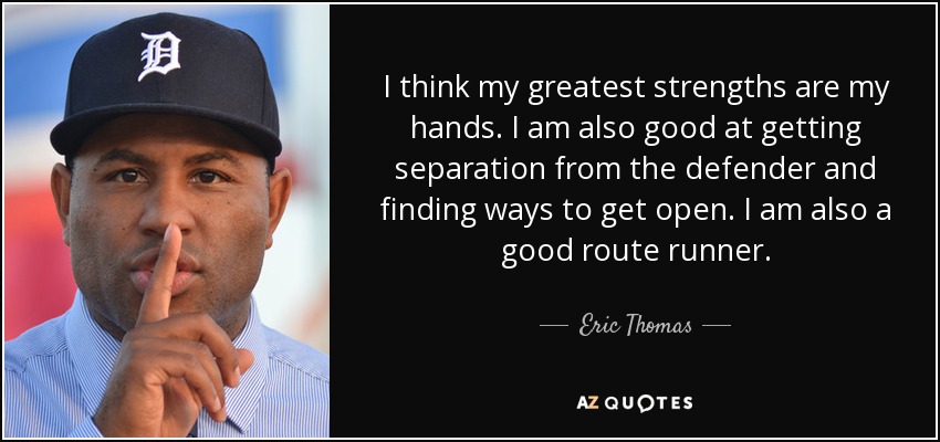 I think my greatest strengths are my hands. I am also good at getting separation from the defender and finding ways to get open. I am also a good route runner. - Eric Thomas
