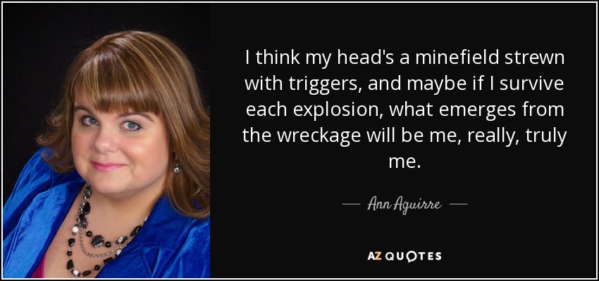 I think my head's a minefield strewn with triggers, and maybe if I survive each explosion, what emerges from the wreckage will be me, really, truly me. - Ann Aguirre