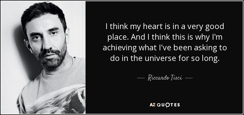 I think my heart is in a very good place. And I think this is why I'm achieving what I've been asking to do in the universe for so long. - Riccardo Tisci