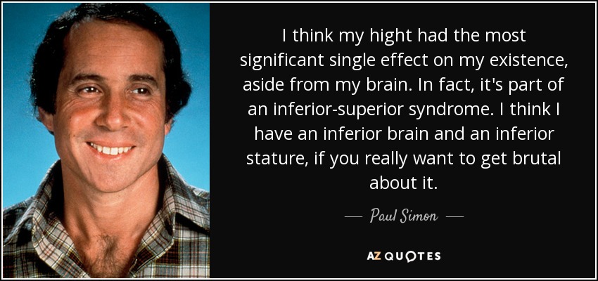 I think my hight had the most significant single effect on my existence, aside from my brain. In fact, it's part of an inferior-superior syndrome. I think I have an inferior brain and an inferior stature, if you really want to get brutal about it. - Paul Simon