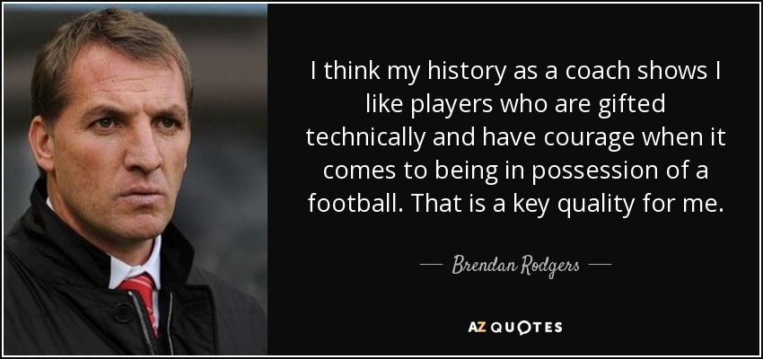 I think my history as a coach shows I like players who are gifted technically and have courage when it comes to being in possession of a football. That is a key quality for me. - Brendan Rodgers
