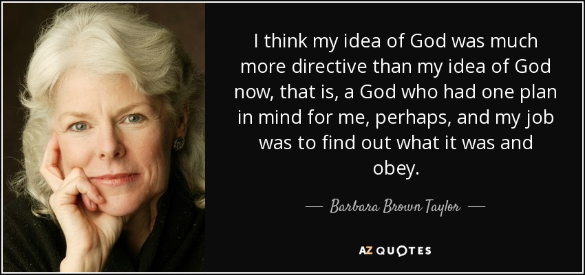I think my idea of God was much more directive than my idea of God now, that is, a God who had one plan in mind for me, perhaps, and my job was to find out what it was and obey. - Barbara Brown Taylor