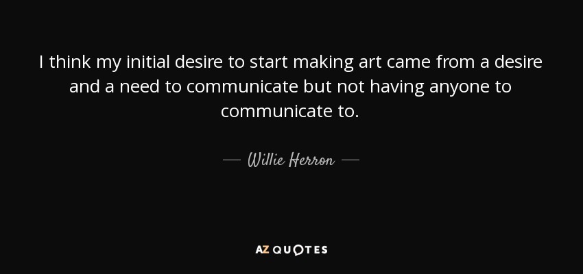 I think my initial desire to start making art came from a desire and a need to communicate but not having anyone to communicate to. - Willie Herron