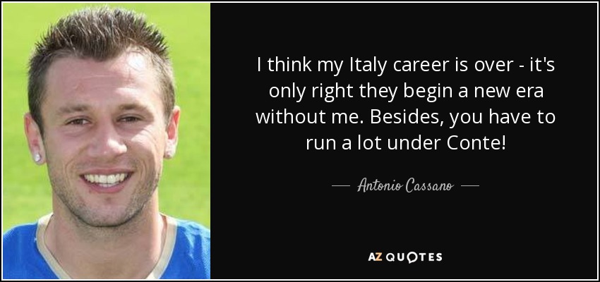 I think my Italy career is over - it's only right they begin a new era without me. Besides, you have to run a lot under Conte! - Antonio Cassano