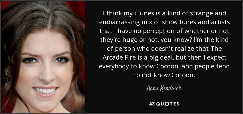 I think my iTunes is a kind of strange and embarrassing mix of show tunes and artists that I have no perception of whether or not they're huge or not, you know? I'm the kind of person who doesn't realize that The Arcade Fire is a big deal, but then I expect everybody to know Cocoon, and people tend to not know Cocoon. - Anna Kendrick