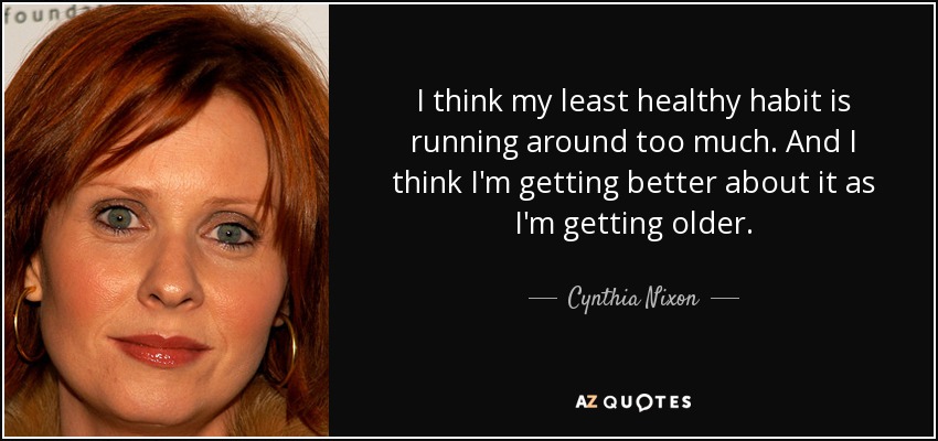 I think my least healthy habit is running around too much. And I think I'm getting better about it as I'm getting older. - Cynthia Nixon
