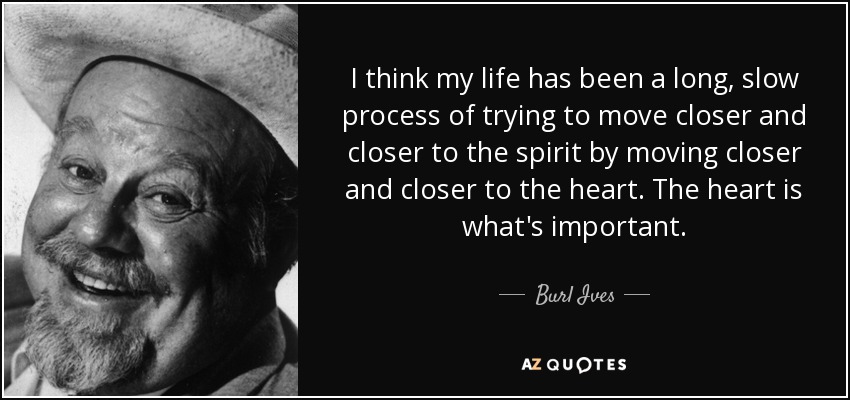 I think my life has been a long, slow process of trying to move closer and closer to the spirit by moving closer and closer to the heart. The heart is what's important. - Burl Ives