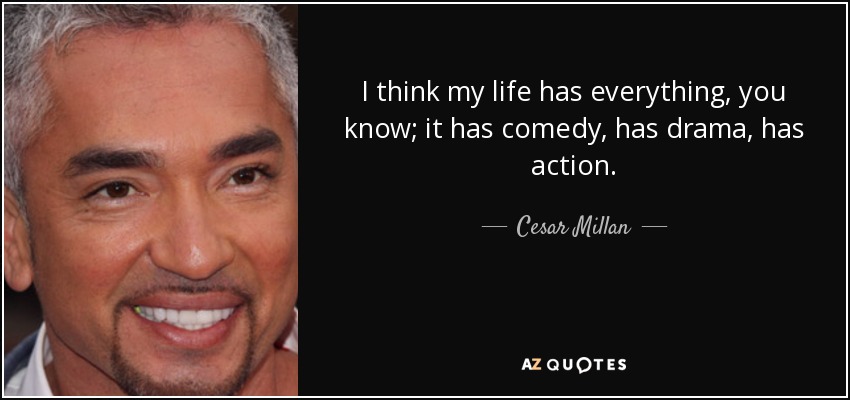 I think my life has everything, you know; it has comedy, has drama, has action. - Cesar Millan