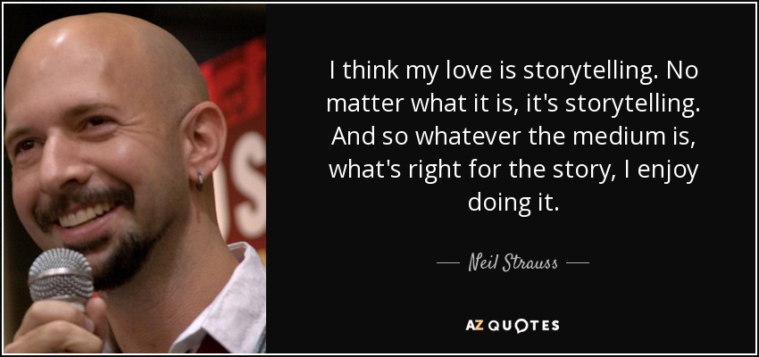 I think my love is storytelling. No matter what it is, it's storytelling. And so whatever the medium is, what's right for the story, I enjoy doing it. - Neil Strauss