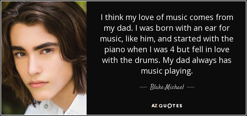 I think my love of music comes from my dad. I was born with an ear for music, like him, and started with the piano when I was 4 but fell in love with the drums. My dad always has music playing. - Blake Michael