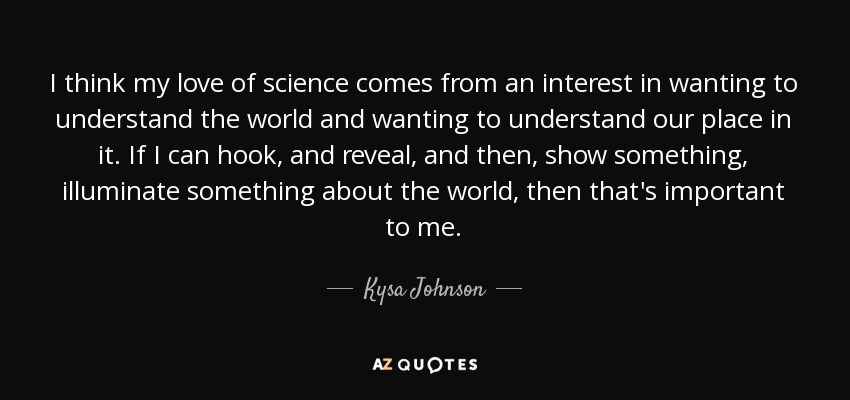 I think my love of science comes from an interest in wanting to understand the world and wanting to understand our place in it. If I can hook, and reveal, and then, show something, illuminate something about the world, then that's important to me. - Kysa Johnson
