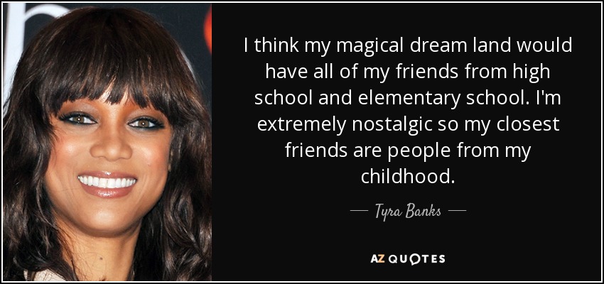 I think my magical dream land would have all of my friends from high school and elementary school. I'm extremely nostalgic so my closest friends are people from my childhood. - Tyra Banks