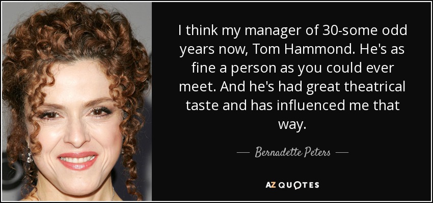 I think my manager of 30-some odd years now, Tom Hammond. He's as fine a person as you could ever meet. And he's had great theatrical taste and has influenced me that way. - Bernadette Peters