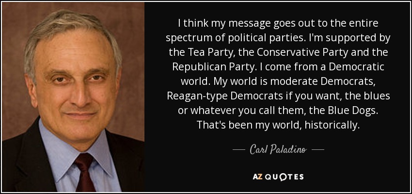 I think my message goes out to the entire spectrum of political parties. I'm supported by the Tea Party, the Conservative Party and the Republican Party. I come from a Democratic world. My world is moderate Democrats, Reagan-type Democrats if you want, the blues or whatever you call them, the Blue Dogs. That's been my world, historically. - Carl Paladino