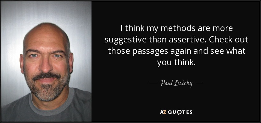 I think my methods are more suggestive than assertive. Check out those passages again and see what you think. - Paul Lisicky