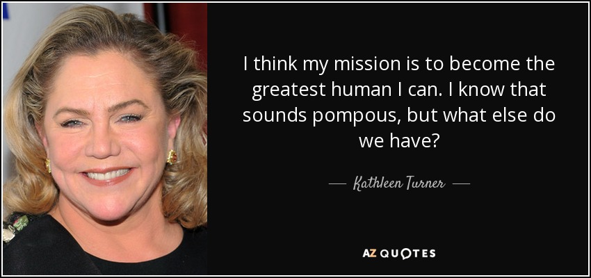 I think my mission is to become the greatest human I can. I know that sounds pompous, but what else do we have? - Kathleen Turner