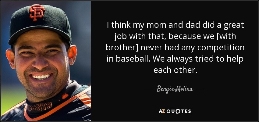 I think my mom and dad did a great job with that, because we [with brother] never had any competition in baseball. We always tried to help each other. - Bengie Molina