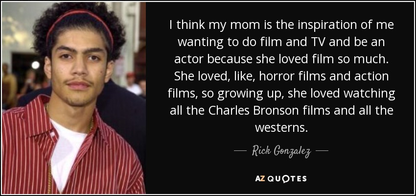 I think my mom is the inspiration of me wanting to do film and TV and be an actor because she loved film so much. She loved, like, horror films and action films, so growing up, she loved watching all the Charles Bronson films and all the westerns. - Rick Gonzalez