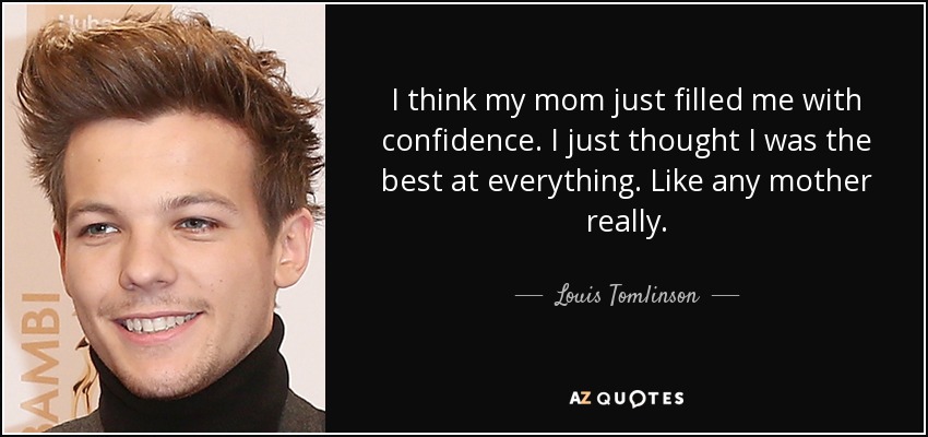 I think my mom just filled me with confidence. I just thought I was the best at everything. Like any mother really. - Louis Tomlinson