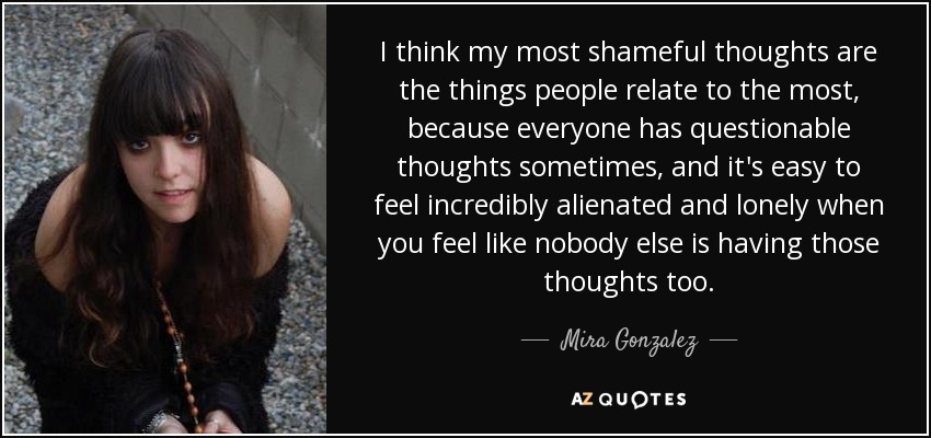 I think my most shameful thoughts are the things people relate to the most, because everyone has questionable thoughts sometimes, and it's easy to feel incredibly alienated and lonely when you feel like nobody else is having those thoughts too. - Mira Gonzalez