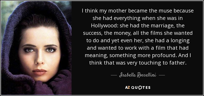 I think my mother became the muse because she had everything when she was in Hollywood: she had the marriage, the success, the money, all the films she wanted to do and yet even her, she had a longing and wanted to work with a film that had meaning, something more profound. And I think that was very touching to father. - Isabella Rossellini