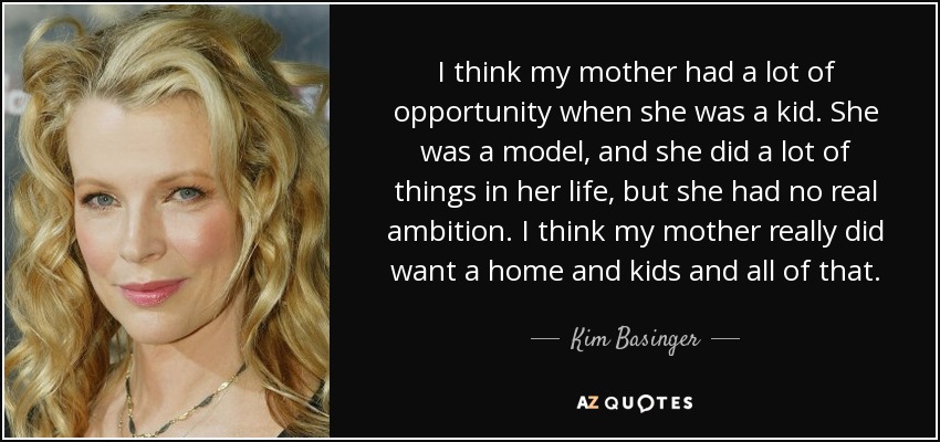 I think my mother had a lot of opportunity when she was a kid. She was a model, and she did a lot of things in her life, but she had no real ambition. I think my mother really did want a home and kids and all of that. - Kim Basinger