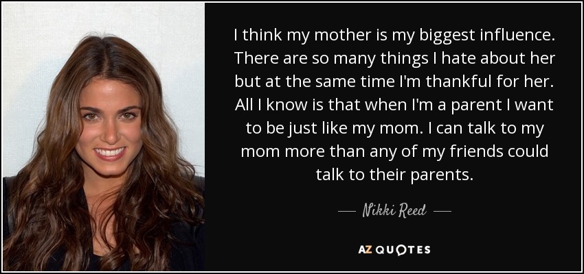 I think my mother is my biggest influence. There are so many things I hate about her but at the same time I'm thankful for her. All I know is that when I'm a parent I want to be just like my mom. I can talk to my mom more than any of my friends could talk to their parents. - Nikki Reed