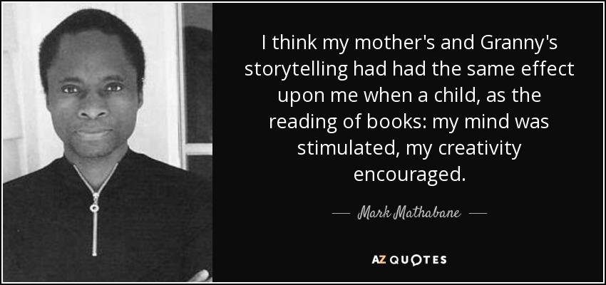 I think my mother's and Granny's storytelling had had the same effect upon me when a child, as the reading of books: my mind was stimulated, my creativity encouraged. - Mark Mathabane