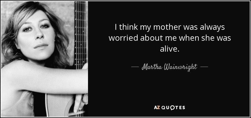 I think my mother was always worried about me when she was alive. - Martha Wainwright