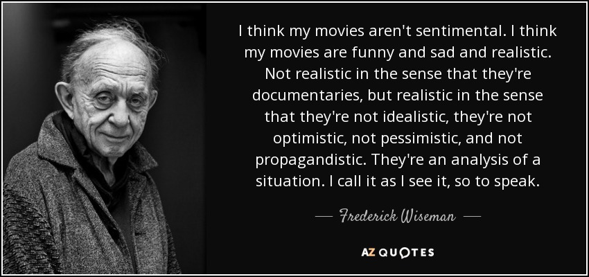 I think my movies aren't sentimental. I think my movies are funny and sad and realistic. Not realistic in the sense that they're documentaries, but realistic in the sense that they're not idealistic, they're not optimistic, not pessimistic, and not propagandistic. They're an analysis of a situation. I call it as I see it, so to speak. - Frederick Wiseman