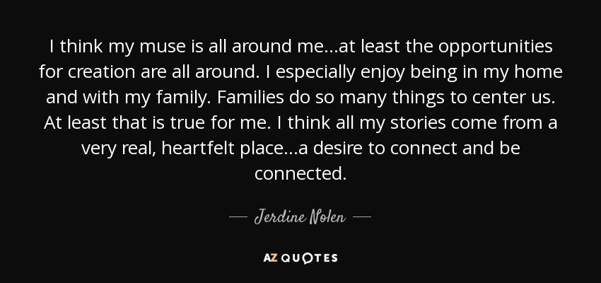 I think my muse is all around me...at least the opportunities for creation are all around. I especially enjoy being in my home and with my family. Families do so many things to center us. At least that is true for me. I think all my stories come from a very real, heartfelt place...a desire to connect and be connected. - Jerdine Nolen