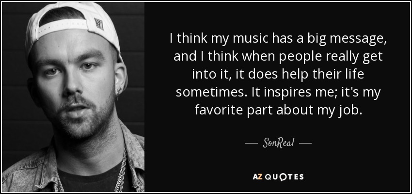 I think my music has a big message, and I think when people really get into it, it does help their life sometimes. It inspires me; it's my favorite part about my job. - SonReal