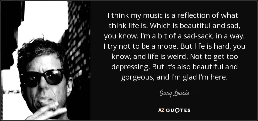 I think my music is a reflection of what I think life is. Which is beautiful and sad, you know. I'm a bit of a sad-sack, in a way. I try not to be a mope. But life is hard, you know, and life is weird. Not to get too depressing. But it's also beautiful and gorgeous, and I'm glad I'm here. - Gary Louris