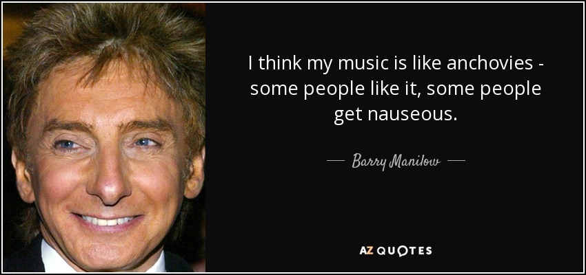 I think my music is like anchovies - some people like it, some people get nauseous. - Barry Manilow