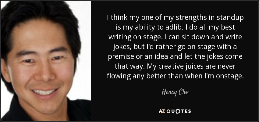 I think my one of my strengths in standup is my ability to adlib. I do all my best writing on stage. I can sit down and write jokes, but I'd rather go on stage with a premise or an idea and let the jokes come that way. My creative juices are never flowing any better than when I'm onstage. - Henry Cho