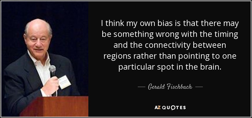 I think my own bias is that there may be something wrong with the timing and the connectivity between regions rather than pointing to one particular spot in the brain. - Gerald Fischbach