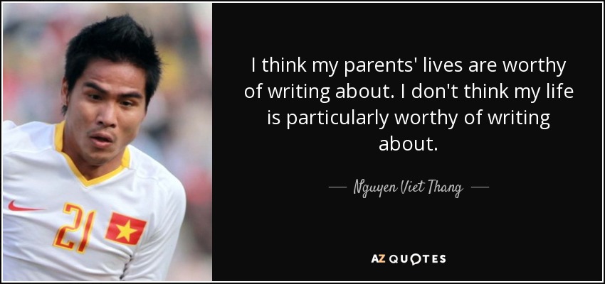 I think my parents' lives are worthy of writing about. I don't think my life is particularly worthy of writing about. - Nguyen Viet Thang