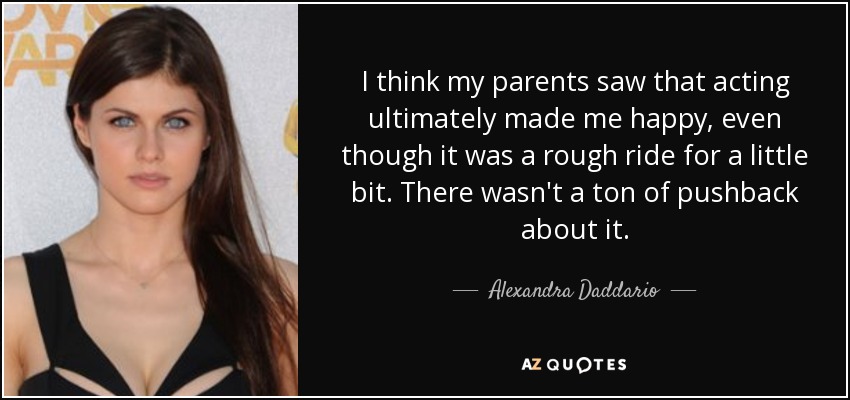 I think my parents saw that acting ultimately made me happy, even though it was a rough ride for a little bit. There wasn't a ton of pushback about it. - Alexandra Daddario